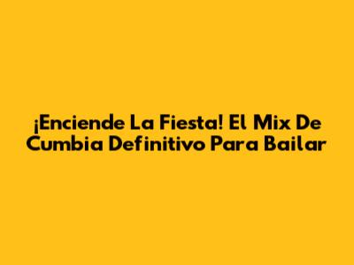 ¡Enciende La Fiesta! El Mix De Cumbia Definitivo Para Bailar