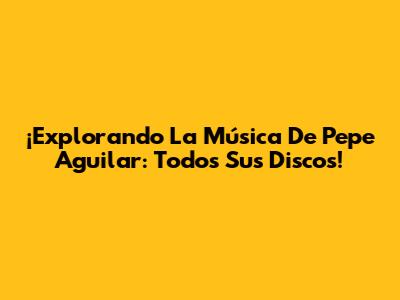 ¡Explorando La Música De Pepe Aguilar: Todos Sus Discos!