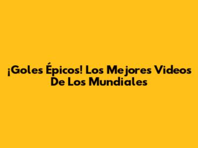 ¡Goles Épicos! Los Mejores Videos De Los Mundiales