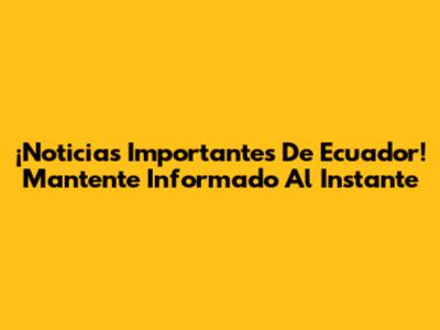¡Noticias Importantes De Ecuador! Mantente Informado Al Instante