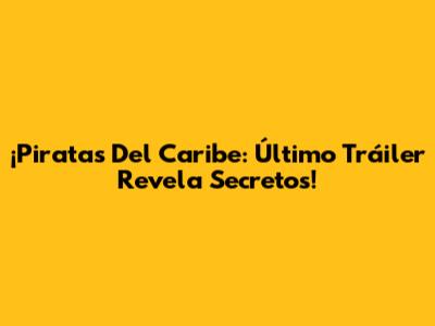 ¡Piratas Del Caribe: Último Tráiler Revela Secretos!