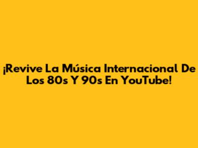 ¡Revive La Música Internacional De Los 80s Y 90s En YouTube!