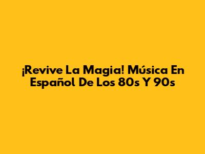 ¡Revive La Magia! Música En Español De Los 80s Y 90s