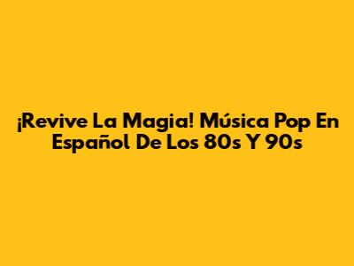¡Revive La Magia! Música Pop En Español De Los 80s Y 90s