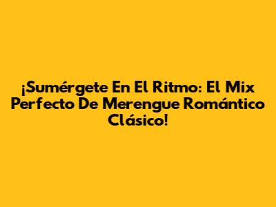 ¡Sumérgete En El Ritmo: El Mix Perfecto De Merengue Romántico Clásico!
