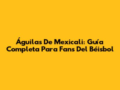 Águilas De Mexicali: Guía Completa Para Fans Del Béisbol