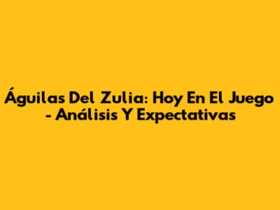 Águilas Del Zulia: Hoy En El Juego - Análisis Y Expectativas