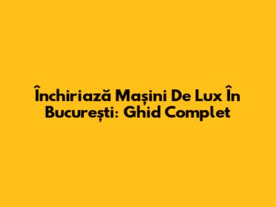 Închiriază Mașini De Lux În București: Ghid Complet