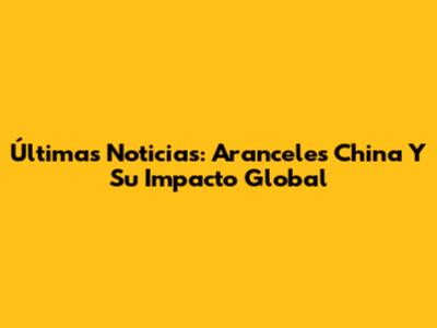 Últimas Noticias: Aranceles China Y Su Impacto Global