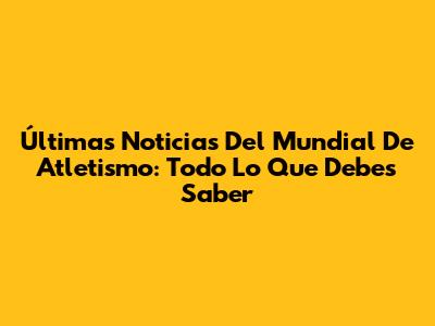 Últimas Noticias Del Mundial De Atletismo: Todo Lo Que Debes Saber