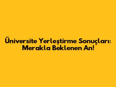 Üniversite Yerleştirme Sonuçları: Merakla Beklenen An!