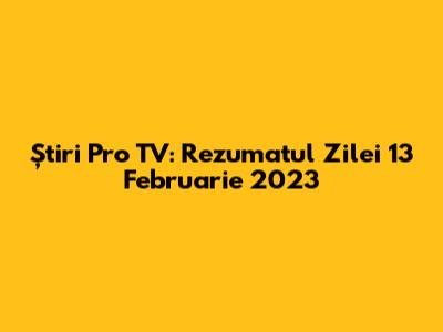 Știri Pro TV: Rezumatul Zilei 13 Februarie 2023
