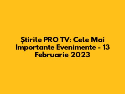 Știrile PRO TV: Cele Mai Importante Evenimente - 13 Februarie 2023