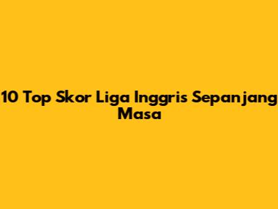 10 Top Skor Liga Inggris Sepanjang Masa