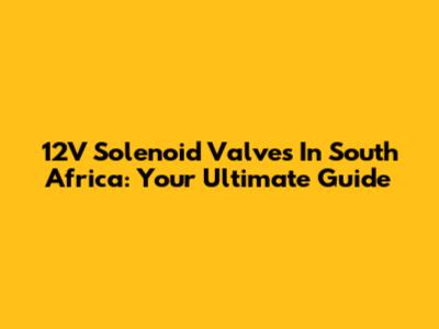 12V Solenoid Valves In South Africa: Your Ultimate Guide