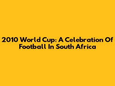 2010 World Cup: A Celebration Of Football In South Africa