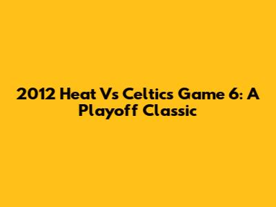 2012 Heat Vs Celtics Game 6: A Playoff Classic