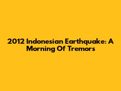 2012 Indonesian Earthquake: A Morning Of Tremors