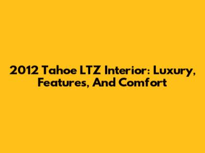 2012 Tahoe LTZ Interior: Luxury, Features, And Comfort