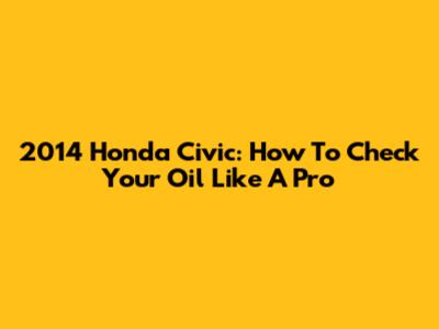 2014 Honda Civic: How To Check Your Oil Like A Pro