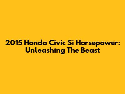 2015 Honda Civic Si Horsepower: Unleashing The Beast