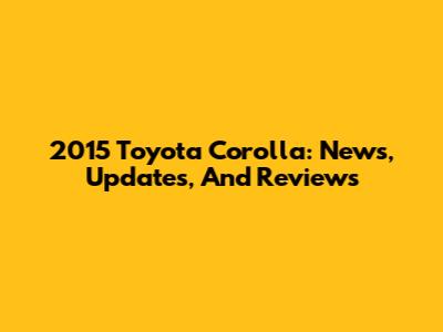2015 Toyota Corolla: News, Updates, And Reviews