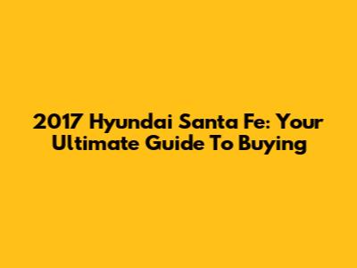 2017 Hyundai Santa Fe: Your Ultimate Guide To Buying