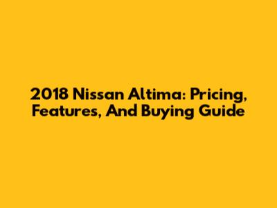 2018 Nissan Altima: Pricing, Features, And Buying Guide