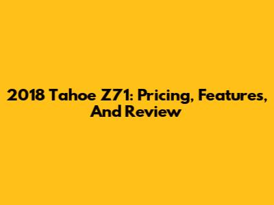 2018 Tahoe Z71: Pricing, Features, And Review