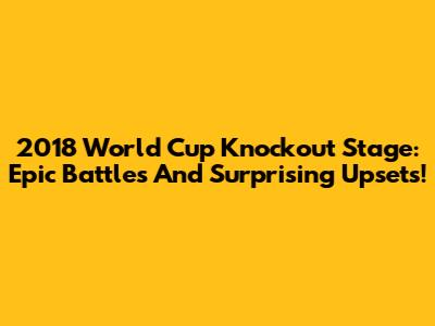 2018 World Cup Knockout Stage: Epic Battles And Surprising Upsets!