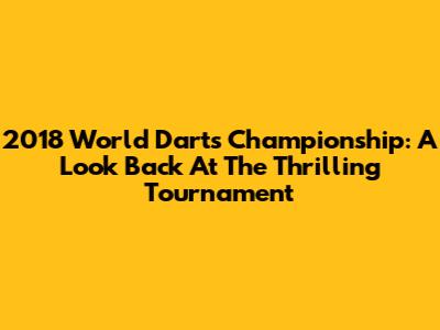2018 World Darts Championship: A Look Back At The Thrilling Tournament