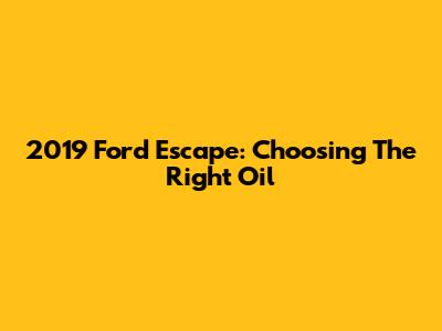 2019 Ford Escape: Choosing The Right Oil
