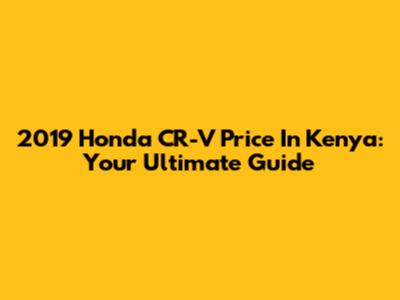2019 Honda CR-V Price In Kenya: Your Ultimate Guide