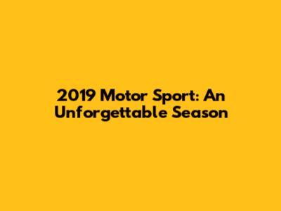 2019 Motor Sport: An Unforgettable Season