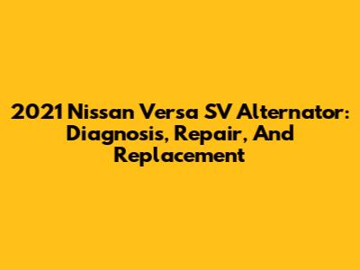 2021 Nissan Versa SV Alternator: Diagnosis, Repair, And Replacement