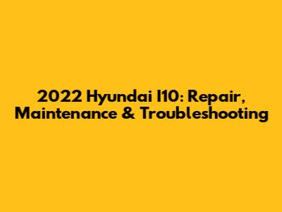 2022 Hyundai I10: Repair, Maintenance & Troubleshooting