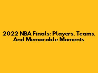2022 NBA Finals: Players, Teams, And Memorable Moments