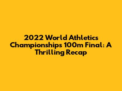 2022 World Athletics Championships 100m Final: A Thrilling Recap