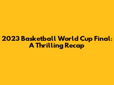2023 Basketball World Cup Final: A Thrilling Recap