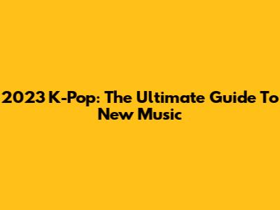 2023 K-Pop: The Ultimate Guide To New Music