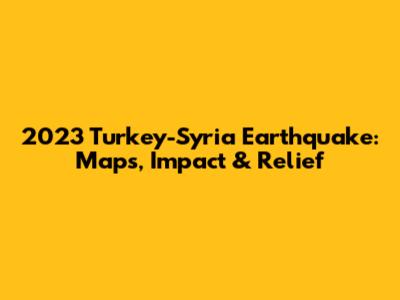2023 Turkey-Syria Earthquake: Maps, Impact & Relief