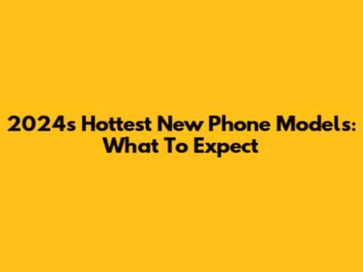 2024's Hottest New Phone Models: What To Expect