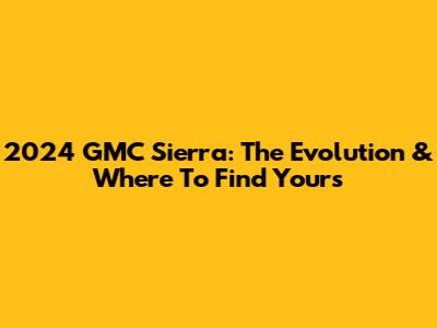 2024 GMC Sierra: The Evolution & Where To Find Yours