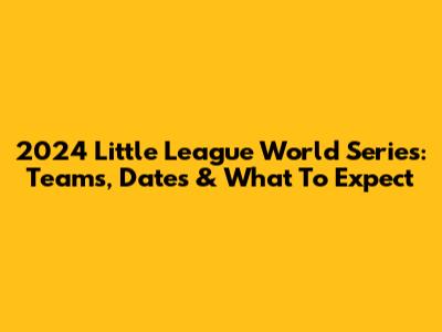 2024 Little League World Series: Teams, Dates & What To Expect