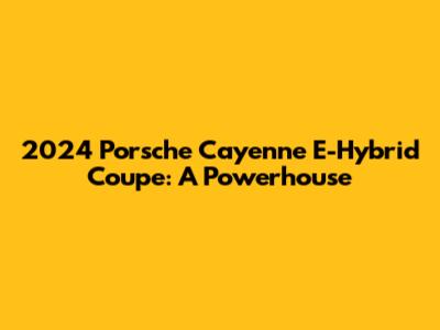 2024 Porsche Cayenne E-Hybrid Coupe: A Powerhouse