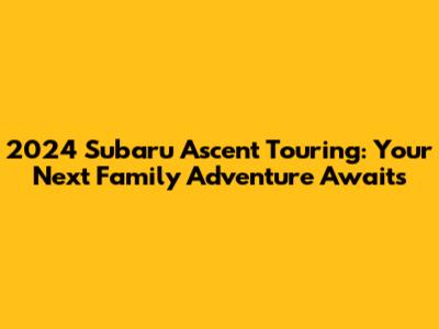 2024 Subaru Ascent Touring: Your Next Family Adventure Awaits