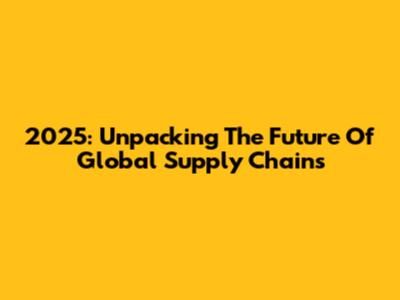2025: Unpacking The Future Of Global Supply Chains