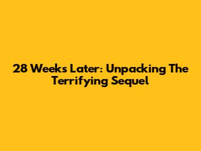 28 Weeks Later: Unpacking The Terrifying Sequel