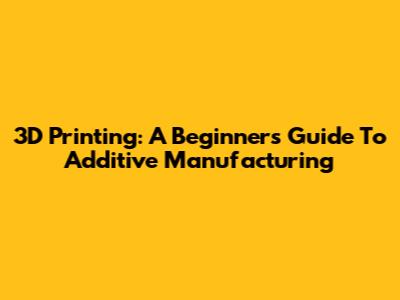 3D Printing: A Beginner's Guide To Additive Manufacturing