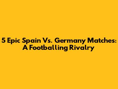 5 Epic Spain Vs. Germany Matches: A Footballing Rivalry